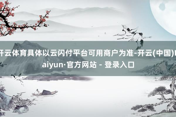 开云体育具体以云闪付平台可用商户为准-开云(中国)Kaiyun·官方网站 - 登录入口