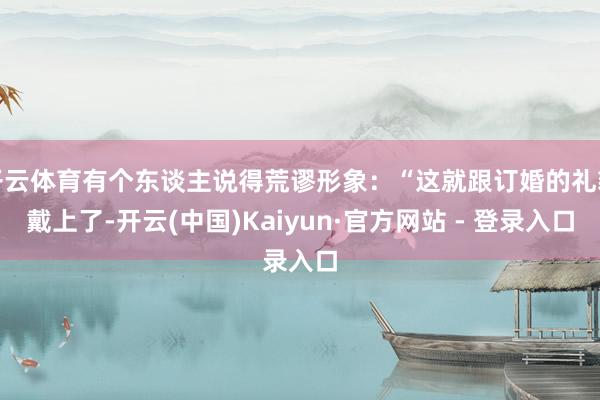 开云体育有个东谈主说得荒谬形象：“这就跟订婚的礼貌戴上了-开云(中国)Kaiyun·官方网站 - 登录入口