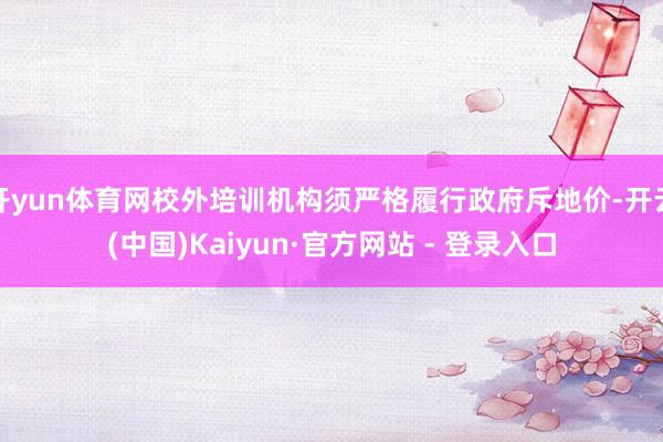 开yun体育网校外培训机构须严格履行政府斥地价-开云(中国)Kaiyun·官方网站 - 登录入口