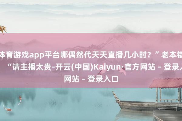 体育游戏app平台哪偶然代天天直播几小时?”老本错愕: “请主播太贵-开云(中国)Kaiyun·官方网站 - 登录入口