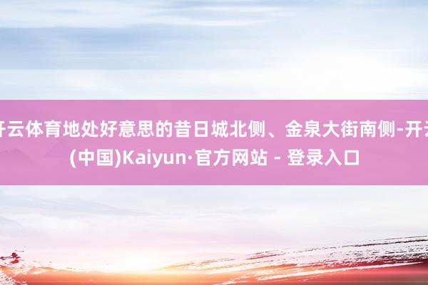 开云体育地处好意思的昔日城北侧、金泉大街南侧-开云(中国)Kaiyun·官方网站 - 登录入口