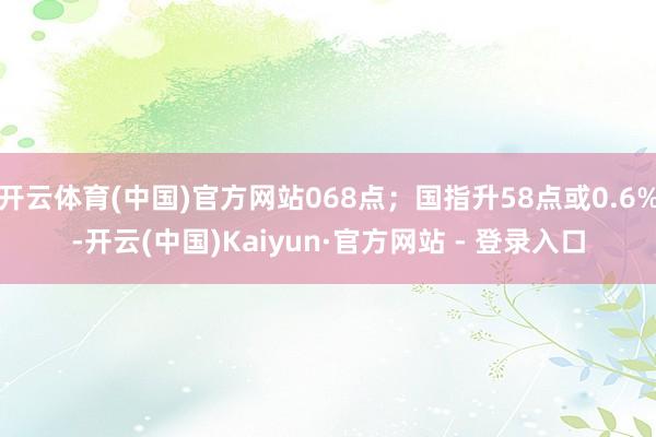 开云体育(中国)官方网站068点；国指升58点或0.6%-开云(中国)Kaiyun·官方网站 - 登录入口