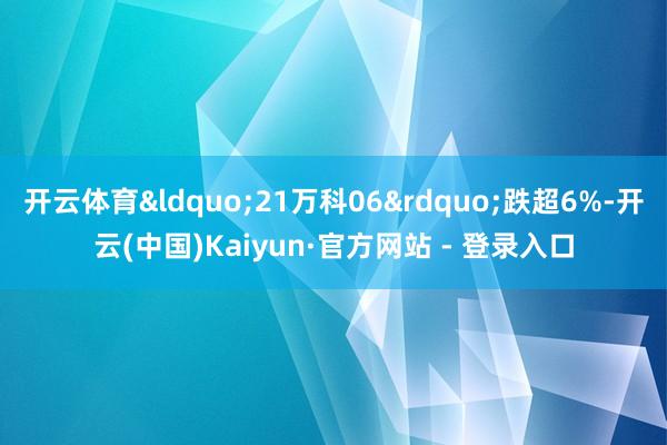 开云体育&ldquo;21万科06&rdquo;跌超6%-开云(中国)Kaiyun·官方网站 - 登录入口