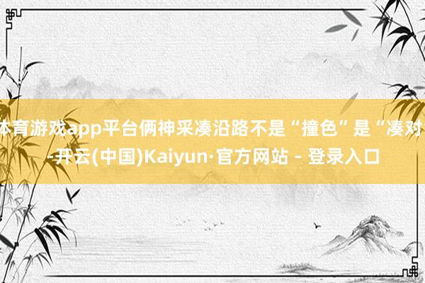 体育游戏app平台俩神采凑沿路不是“撞色”是“凑对”-开云(中国)Kaiyun·官方网站 - 登录入口