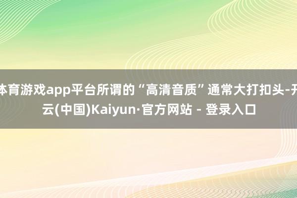 体育游戏app平台所谓的“高清音质”通常大打扣头-开云(中国)Kaiyun·官方网站 - 登录入口