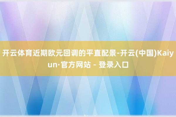开云体育近期欧元回调的平直配景-开云(中国)Kaiyun·官方网站 - 登录入口