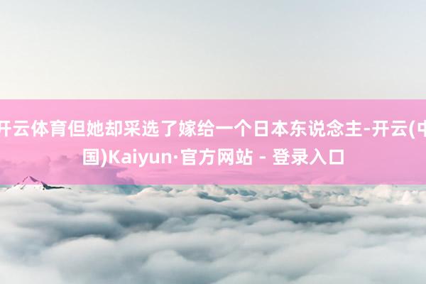 开云体育但她却采选了嫁给一个日本东说念主-开云(中国)Kaiyun·官方网站 - 登录入口