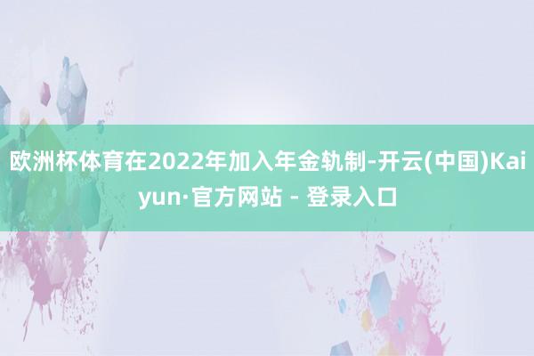 欧洲杯体育在2022年加入年金轨制-开云(中国)Kaiyun·官方网站 - 登录入口