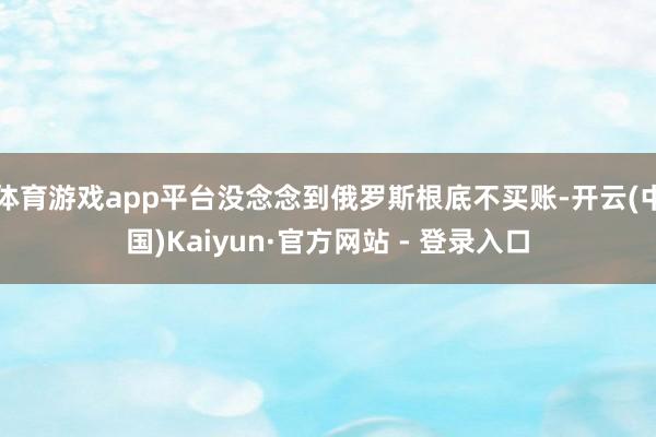 体育游戏app平台没念念到俄罗斯根底不买账-开云(中国)Kaiyun·官方网站 - 登录入口
