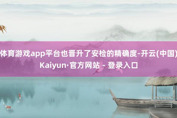 体育游戏app平台也晋升了安检的精确度-开云(中国)Kaiyun·官方网站 - 登录入口