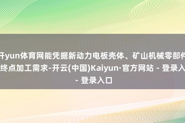 开yun体育网能凭据新动力电板壳体、矿山机械零部件的终点加工需求-开云(中国)Kaiyun·官方网站 - 登录入口