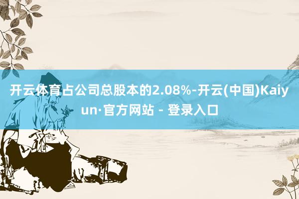 开云体育占公司总股本的2.08%-开云(中国)Kaiyun·官方网站 - 登录入口