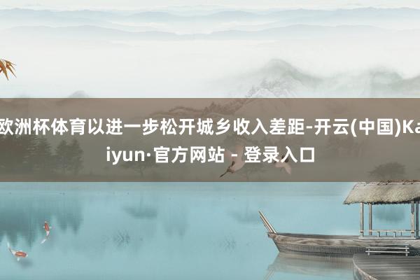 欧洲杯体育以进一步松开城乡收入差距-开云(中国)Kaiyun·官方网站 - 登录入口