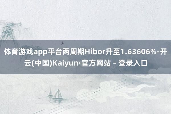 体育游戏app平台两周期Hibor升至1.63606%-开云(中国)Kaiyun·官方网站 - 登录入口