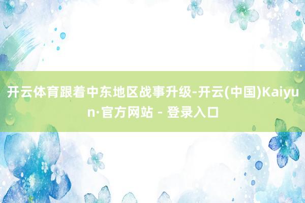 开云体育跟着中东地区战事升级-开云(中国)Kaiyun·官方网站 - 登录入口